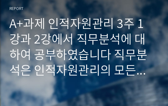 A+과제 인적자원관리 3주 1강과 2강에서 직무분석에 대하여 공부하였습니다 직무분석은 인적자원관리의 모든 활동(모집과 선발, 평가와 보상)에 밀접하게 연관되어 있습니다 직무분석에 대하여 심도 깊게 분석하여 보세요(직무분석의 의의와 목적, 직무분석 절차, 직무분석 추세)