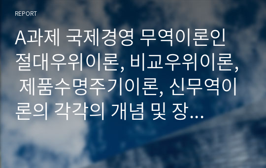 A과제 국제경영 무역이론인 절대우위이론, 비교우위이론, 제품수명주기이론, 신무역이론의 각각의 개념 및 장, 단점을 설명하시오.