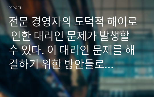 전문 경영자의 도덕적 해이로 인한 대리인 문제가 발생할 수 있다. 이 대리인 문제를 해결하기 위한 방안들로 대하여 논하시오