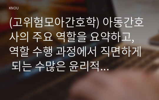 (고위험모아간호학) 아동간호사의 주요 역할을 요약하고, 역할 수행 과정에서 직면하게 되는 수많은 윤리적 딜레마의 예시