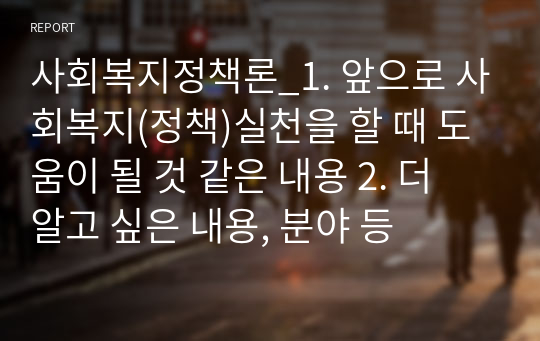 사회복지정책론_1. 앞으로 사회복지(정책)실천을 할 때 도움이 될 것 같은 내용 2. 더 알고 싶은 내용, 분야 등