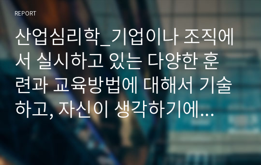 산업심리학_기업이나 조직에서 실시하고 있는 다양한 훈련과 교육방법에 대해서 기술하고, 자신이 생각하기에 효과적이고 효율적인 교육 및 훈련방법에 대해서 기술해보시오.