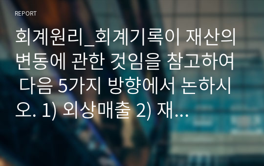 회계원리_회계기록이 재산의 변동에 관한 것임을 참고하여 다음 5가지 방향에서 논하시오. 1) 외상매출 2) 재고자산(상품) 3) 현금기록 4) 손익계산서 작성 5) 비유동자산이나 부채