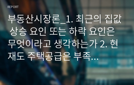 부동산시장론_1. 최근의 집값 상승 요인 또는 하락 요인은 무엇이라고 생각하는가 2. 현재도 주택공급은 부족하다고 생각하는가 3.인구절벽현상이 부동산시장에 미치는 영향은 무엇이라고 생각하는가