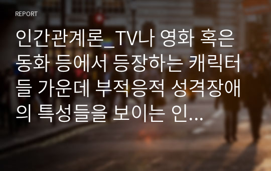 인간관계론_TV나 영화 혹은 동화 등에서 등장하는 캐릭터들 가운데 부적응적 성격장애의 특성들을 보이는 인물들의 사례를 찾아 그들의 성격을 분석해 보시오.