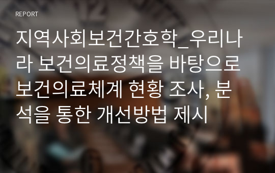 지역사회보건간호학_우리나라 보건의료정책을 바탕으로 보건의료체계 현황 조사, 분석을 통한 개선방법 제시