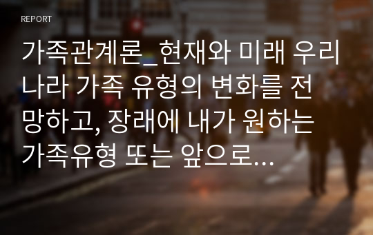 가족관계론_현재와 미래 우리나라 가족 유형의 변화를 전망하고, 장래에 내가 원하는 가족유형 또는 앞으로 증가할 것으로 생각되는 가족유형 중 한 가지 유형을 선택하여 본인이 선택한 가족의 특성과 강점을 논하시오.