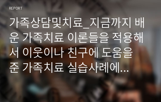 가족상담및치료_지금까지 배운 가족치료 이론들을 적용해서 이웃이나 친구에 도움을 준 가족치료 실습사례에 대해 작성하시오.