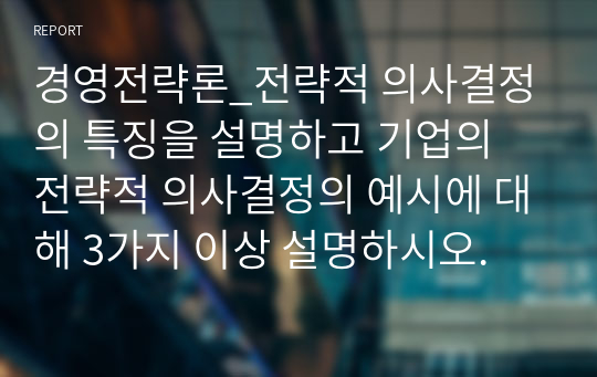 경영전략론_전략적 의사결정의 특징을 설명하고 기업의 전략적 의사결정의 예시에 대해 3가지 이상 설명하시오.