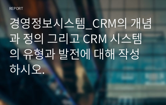 경영정보시스템_CRM의 개념과 정의 그리고 CRM 시스템의 유형과 발전에 대해 작성하시오.