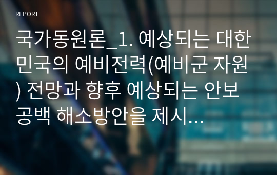 국가동원론_1. 예상되는 대한민국의 예비전력(예비군 자원) 전망과 향후 예상되는 안보공백 해소방안을 제시하시오. (논술형) 2. 스위스 동원 및 예비군제도의 특징을 이스라엘의 제도와 비교하여 설명하시오. (기술형)