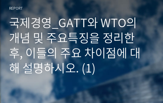 국제경영_GATT와 WTO의 개념 및 주요특징을 정리한 후, 이들의 주요 차이점에 대해 설명하시오. (1)