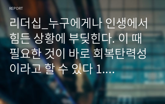 리더십_누구에게나 인생에서 힘든 상황에 부딪힌다. 이 때 필요한 것이 바로 회복탄력성이라고 할 수 있다 1. 회복탄력성에 0부터 100까지 단계가 있다면 나의 회복탄력성은 어느 정도나 될까. 회복탄력성의 2가지 구성요소 중 나의 회복탄력성 저수에 가장 큰 영향을 미친 것은 무엇인가 2. 나의 회복탄력성을 높이기 위한 방안은 무엇인지 2가지 구성요인