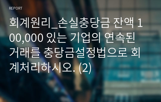 회계원리_손실충당금 잔액 100,000 있는 기업의 연속된 거래를 충당금설정법으로 회계처리하시오. (2)