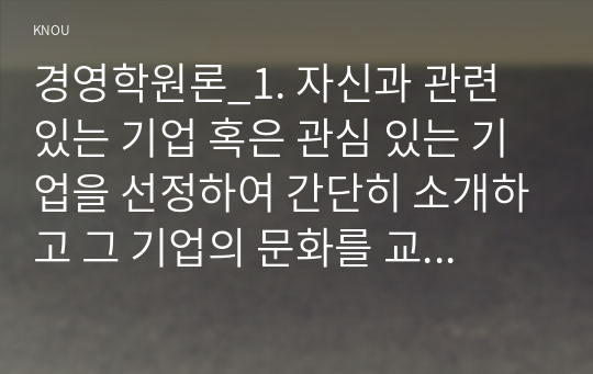 경영학원론_1. 자신과 관련 있는 기업 혹은 관심 있는 기업을 선정하여 간단히 소개하고 그 기업의 문화를 교재 128쪽에 소개된 요인별로 평가하시오. 2. 기업의 사회적 책임이 최근 ESG경영이라는 이름으로 전개되고 있다. ESG 경영의 개념, 실행 및 한계를 사례를 활용하여 설명하시오. 3. 언론에 소개된 기업관련 기사 중 윤리와 관련된 것