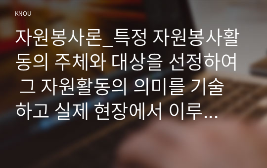 자원봉사론_특정 자원봉사활동의 주체와 대상을 선정하여 그 자원활동의 의미를 기술하고 실제 현장에서 이루어지는 자원활동의 문제점을 분석하고 향후 발전방안에 대해 기술해 보십시오. (1)