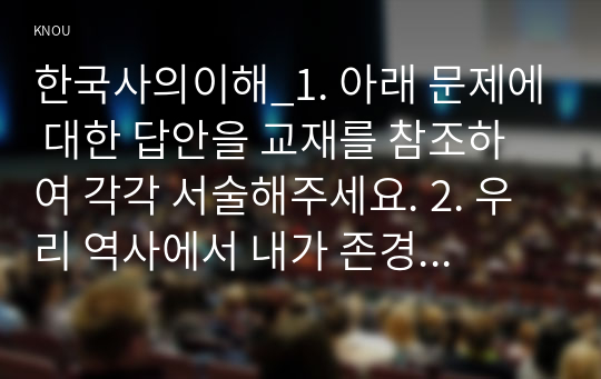 한국사의이해_1. 아래 문제에 대한 답안을 교재를 참조하여 각각 서술해주세요. 2. 우리 역사에서 내가 존경하는 인물을 들고, 나에게 끼친 영향을 서술해주세요. 3. 나의 관점에서 우리 역사의 중요한 전환점이 된 사건을 꼽고 그 이유를 설명해주세요. (11)