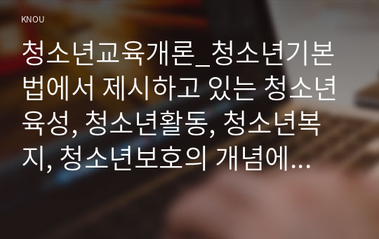 청소년교육개론_청소년기본법에서 제시하고 있는 청소년육성, 청소년활동, 청소년복지, 청소년보호의 개념에 대해 설명하고, 각각의 개념들이 청소년교육과 어떻게 관련되어 있는지에 대해서 자신의 관점을 정리하여 논하시오. 청소년기의 특성이 발현되는 원인을 설명하는 이론 중 인지발달이론에 대해서 설명하고, 인지발달이론의 강점과 단점에 대해서 논하시오. (1)