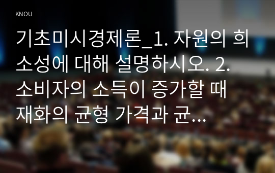 기초미시경제론_1. 자원의 희소성에 대해 설명하시오. 2. 소비자의 소득이 증가할 때 재화의 균형 가격과 균형 생산량은 어떻게 되는가 3. 무차별곡선과 예산제약선에 대해 설명하시오.