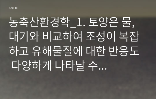 농축산환경학_1. 토양은 물, 대기와 비교하여 조성이 복잡하고 유해물질에 대한 반응도 다양하게 나타날 수 있다. 토양오염이 수질오염 및 대기오염과 다른 특징에 대하여 설명하시오. 2. 농약 사용의 유익성과 유해성에 대하여 설명하시오. 3. 축산 스마트팜 모델을 3단계로 구분하고 각각의 세대별 모델의 특징에 대하여 설명하시오. (1)