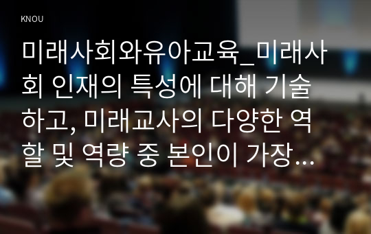 미래사회와유아교육_미래사회 인재의 특성에 대해 기술하고, 미래교사의 다양한 역할 및 역량 중 본인이 가장 중요하다고 생각하는 것을 5가지 제시하고, 그 이유에 대해 간단히 기술. 지속가능발전교육의 개념 및 필요성에 대해 기술하고, 지속가능발전교육의 특성을 환경교육 및 세계시민교육과 비교하여 설명. 미래유치원의 모습을 상상하여 그리고 자신 (1)