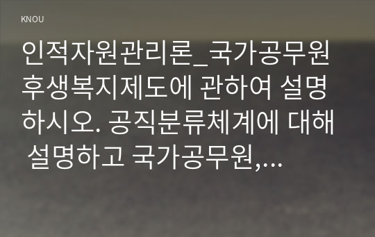 인적자원관리론_국가공무원 후생복지제도에 관하여 설명하시오. 공직분류체계에 대해 설명하고 국가공무원, 지방공무원, 정무직공무원 그리고 공공기관 직원간의 유사점과 차이점에 대해 비교설명하시오. (2)