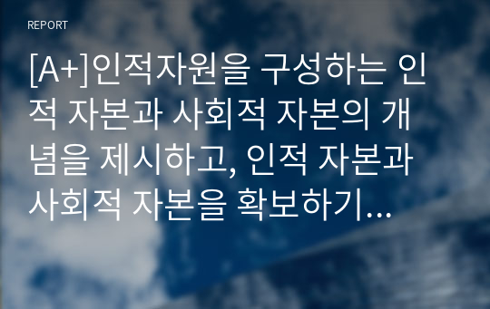 [A+]인적자원을 구성하는 인적 자본과 사회적 자본의 개념을 제시하고, 인적 자본과 사회적 자본을 확보하기 위한 방안을 제시하시오.