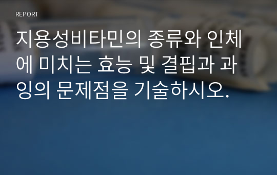 지용성비타민의 종류와 인체에 미치는 효능 및 결핍과 과잉의 문제점을 기술하시오.