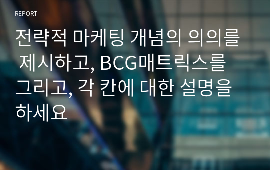 전략적 마케팅 개념의 의의를 제시하고, BCG매트릭스를 그리고, 각 칸에 대한 설명을 하세요