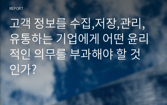 고객 정보를 수집,저장,관리,유통하는 기업에게 어떤 윤리적인 의무를 부과해야 할 것인가?