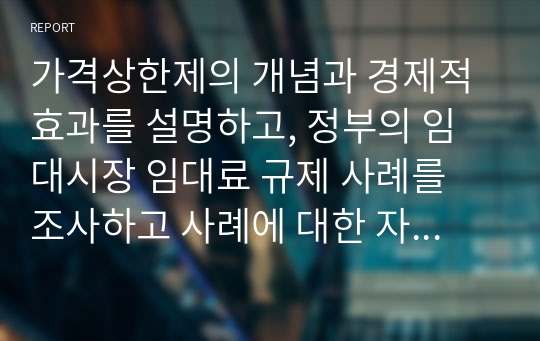 가격상한제의 개념과 경제적 효과를 설명하고, 정부의 임대시장 임대료 규제 사례를 조사하고 사례에 대한 자신의 의견을 제시하시기 바랍니다.