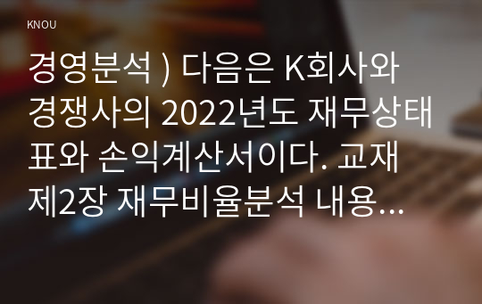 경영분석 ) 다음은 K회사와 경쟁사의 2022년도 재무상태표와 손익계산서이다. 교재 제2장 재무비율분석 내용에 따라 다음 재무비율의 공식과 의미를 설명하고, K회사와 경쟁사의 재무비율을 계산