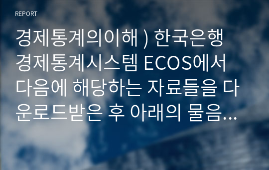 경제통계의이해 ) 한국은행 경제통계시스템 ECOS에서 다음에 해당하는 자료들을 다운로드받은 후 아래의 물음에 답하시오. 단, 엑셀 통계분석 결과를 한글 문서에 복사하여 보고서를 완성하시오.