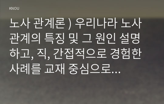 노사 관계론 ) 우리나라 노사관계의 특징 및 그 원인 설명하고, 직, 간접적으로 경험한 사례를 교재 중심으로 분석한 후, 건설적인 노사관계로 나아가기 위한 방안을 논하시오.