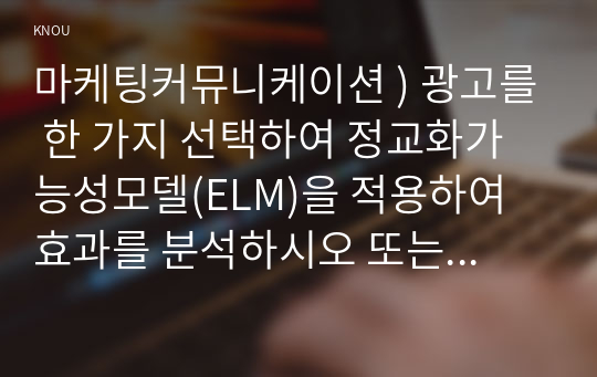 마케팅커뮤니케이션 ) 광고를 한 가지 선택하여 정교화가능성모델(ELM)을 적용하여 효과를 분석하시오 또는 본인의 태도변화 사례를 ELM을 적용하여 분석하시오.