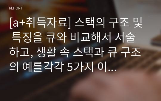 [a+취득자료] 스택의 구조 및 특징을 큐와 비교해서 서술하고, 생활 속 스택과 큐 구조의 예를각각 5가지 이상씩 그 이유와 함께 기술하시오.