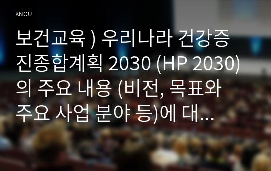 보건교육 ) 우리나라 건강증진종합계획 2030 (HP 2030)의 주요 내용 (비전, 목표와 주요 사업 분야 등)에 대하여 기술하시오