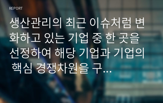 생산관리의 최근 이슈처럼 변화하고 있는 기업 중 한 곳을 선정하여 해당 기업과 기업의 핵심 경쟁차원을 구체적으로 설명하고, 향후 성공적인 관리를 하려면 어떤 경쟁력을 갖추어야 하는지 의견을 제시하시오.