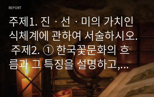 주제1. 진ㆍ선ㆍ미의 가치인식체계에 관하여 서술하시오. 주제2. ① 한국꽃문화의 흐름과 그 특징을 설명하고, ② 우리 선조들의 꽃문화와 오늘의 어린이 인성교육과의 관련성을 서술하시오.