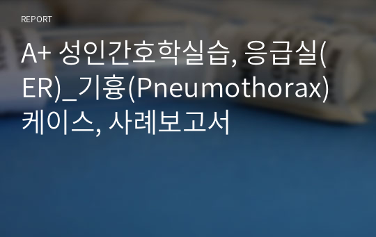 A+ 성인간호학실습, 응급실(ER)_기흉(Pneumothorax) 케이스, 사례보고서