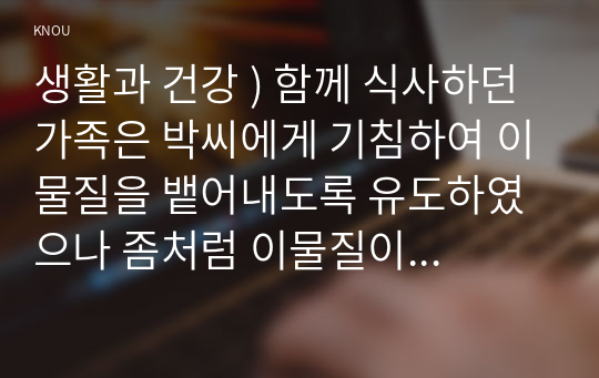 생활과 건강 ) 함께 식사하던 가족은 박씨에게 기침하여 이물질을 뱉어내도록 유도하였으나 좀처럼 이물질이 배출되지 않아 즉시 119에 구조를 요청한 후 전문구조요원이 도착할 때까지 응급처치를 하고자 한다