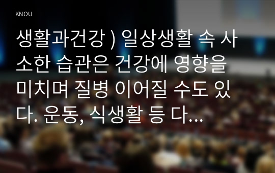 생활과건강 ) 일상생활 속 사소한 습관은 건강에 영향을 미치며 질병 이어질 수도 있다. 운동, 식생활 등 다양한 측면에서 자신의 생활습관을 스스로 점검한 후 그 특징을 기술