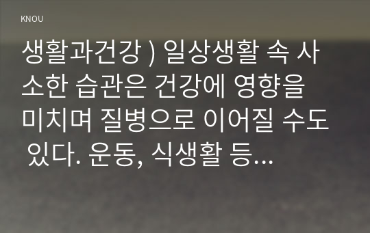 생활과건강 ) 일상생활 속 사소한 습관은 건강에 영향을 미치며 질병으로 이어질 수도 있다. 운동, 식생활 등 다양한 측면 자신의 생활습관을 스스로 점검 그 특징을 기술