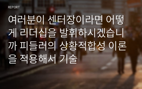 여러분이 센터장이라면 어떻게 리더십을 발휘하시겠습니까 피들러의 상황적합성 이론을 적용해서 기술