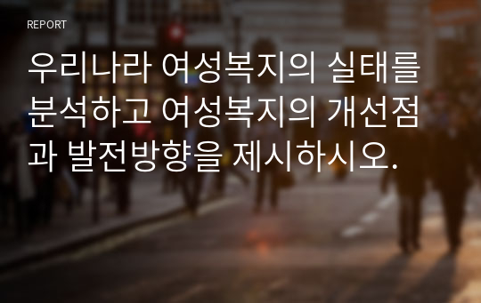 우리나라 여성복지의 실태를 분석하고 여성복지의 개선점과 발전방향을 제시하시오.