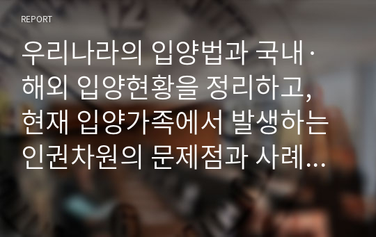 우리나라의 입양법과 국내·해외 입양현황을 정리하고, 현재 입양가족에서 발생하는 인권차원의 문제점과 사례를 들어 그 개선방안에 대한 자신의 의견을 제시하시오.