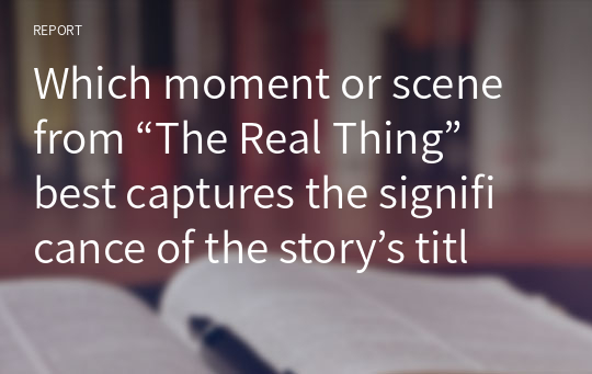 Which moment or scene from “The Real Thing” best captures the significance of the story’s title, in your view
