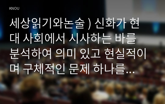 세상읽기와논술 ) 신화가 현대 사회에서 시사하는 바를 분석하여 의미 있고 현실적이며 구체적인 문제 하나를 쟁점으로 설정하고, 이에 대한 자신의 견해를 논술하시오