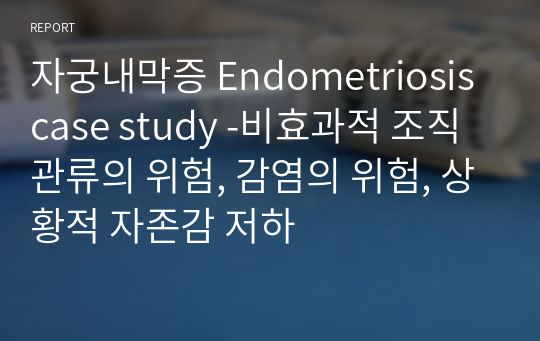 자궁내막증 Endometriosis case study -비효과적 조직 관류의 위험, 감염의 위험, 상황적 자존감 저하