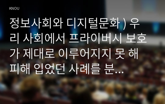 정보사회와 디지털문화 ) 우리 사회에서 프라이버시 보호가 제대로 이루어지지 못 해 피해 입었던 사례를 분석, 이런 일이 벌어지지 않으려면 어떤